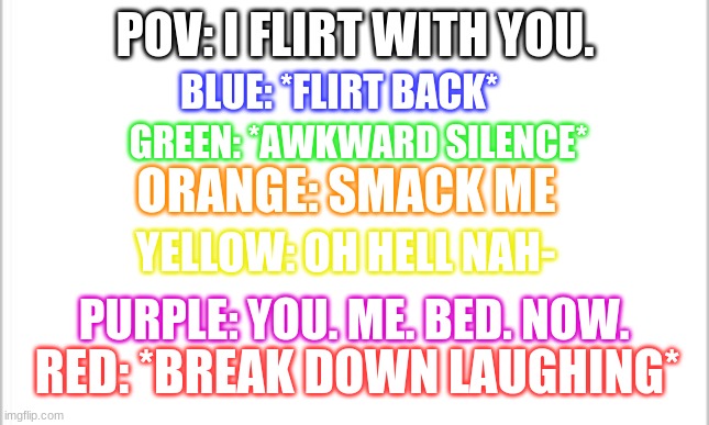 owo | POV: I FLIRT WITH YOU. BLUE: *FLIRT BACK*; GREEN: *AWKWARD SILENCE*; ORANGE: SMACK ME; YELLOW: OH HELL NAH-; PURPLE: YOU. ME. BED. NOW. RED: *BREAK DOWN LAUGHING* | image tagged in white background | made w/ Imgflip meme maker