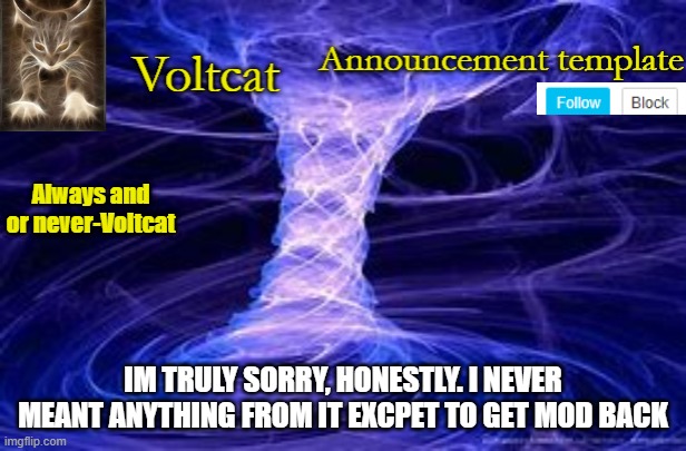 New Volcat Announcment template | IM TRULY SORRY, HONESTLY. I NEVER MEANT ANYTHING FROM IT EXCPET TO GET MOD BACK | image tagged in new volcat announcment template | made w/ Imgflip meme maker