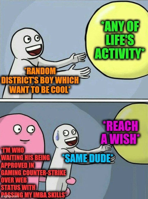 -Mmmooonsteeer. | *ANY OF LIFE'S ACTIVITY*; *RANDOM DISTRICT'S BOY WHICH WANT TO BE COOL*; *I'M WHO WAITING HIS BEING APPROVED IN GAMING COUNTER-STRIKE OVER WEB STATUS WITH PASSING MY IMBA SKILLS*; *REACH A WISH*; *SAME DUDE* | image tagged in memes,running away balloon,counter strike,skill,school shooter,winner | made w/ Imgflip meme maker