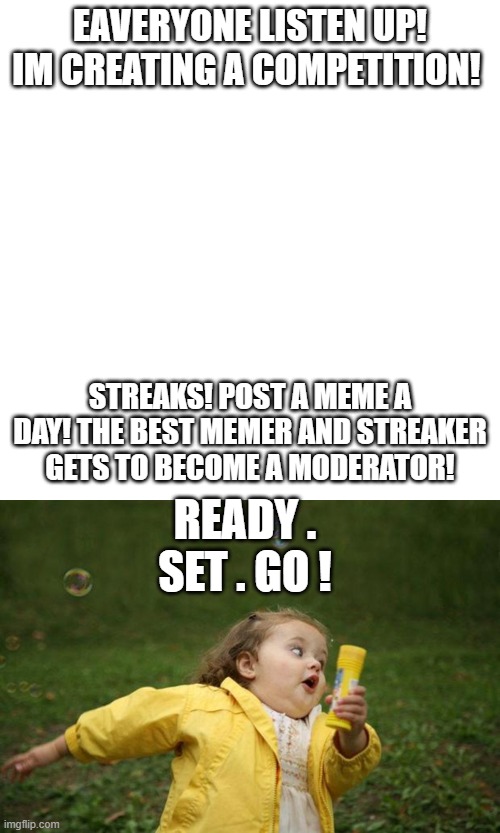 Go gO gO | EAVERYONE LISTEN UP! IM CREATING A COMPETITION! STREAKS! POST A MEME A DAY! THE BEST MEMER AND STREAKER GETS TO BECOME A MODERATOR! READY . SET . GO ! | image tagged in memes,blank transparent square,girl running | made w/ Imgflip meme maker