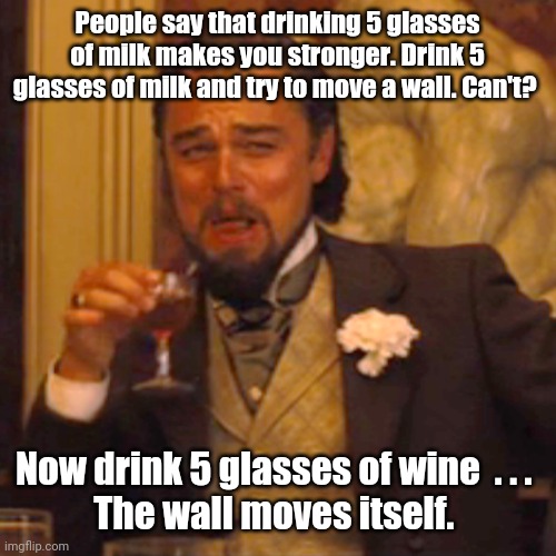 This works. | People say that drinking 5 glasses of milk makes you stronger. Drink 5 glasses of milk and try to move a wall. Can't? Now drink 5 glasses of wine  . . . 
The wall moves itself. | image tagged in memes,laughing leo,funny | made w/ Imgflip meme maker