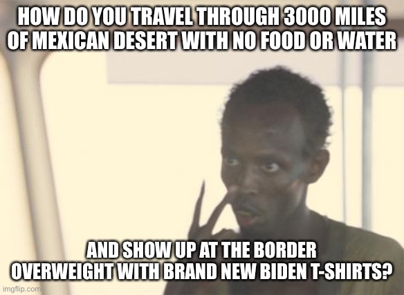 I'm The Captain Now Meme | HOW DO YOU TRAVEL THROUGH 3000 MILES OF MEXICAN DESERT WITH NO FOOD OR WATER; AND SHOW UP AT THE BORDER OVERWEIGHT WITH BRAND NEW BIDEN T-SHIRTS? | image tagged in memes,i'm the captain now,illegal immigration,creepy joe biden | made w/ Imgflip meme maker