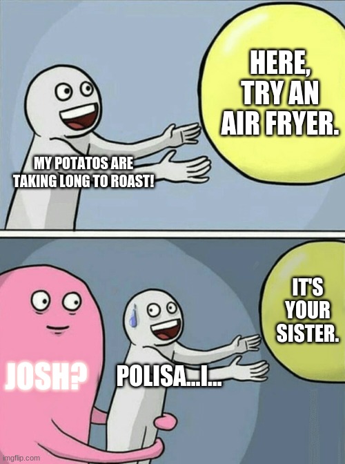 sister, get out. | HERE, TRY AN AIR FRYER. MY POTATOS ARE TAKING LONG TO ROAST! IT'S YOUR SISTER. JOSH? POLISA...I... | image tagged in memes,running away balloon | made w/ Imgflip meme maker