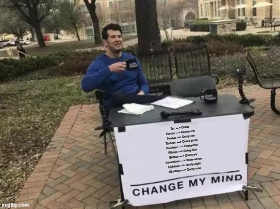 Change My Mind | Ten ---> Onety
Eleven ---> Onety-one
Twelve ---> Ontey-two
Thirteen ---> Onety-three
Fourteen ---> Onety-four
Fifteen ---> Ontey-five
Sixteen ---> Onety-six
Seventeen ---> Onety-seven
Eighteen ---> Onety-eight
Nineteen ---> Onety-nine | image tagged in memes,change my mind | made w/ Imgflip meme maker