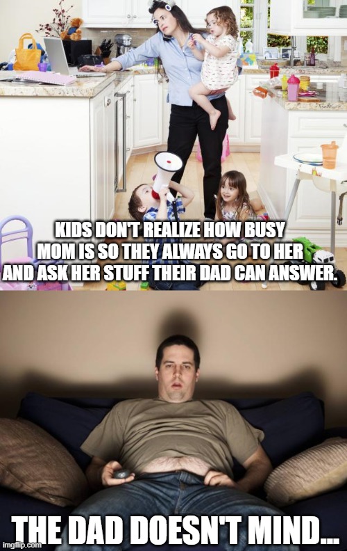 So true... | KIDS DON'T REALIZE HOW BUSY MOM IS SO THEY ALWAYS GO TO HER AND ASK HER STUFF THEIR DAD CAN ANSWER. THE DAD DOESN'T MIND... | image tagged in busy mom,lazy fat guy on the couch | made w/ Imgflip meme maker
