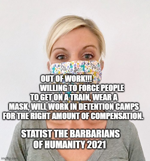 cloth face mask | OUT OF WORK!!!                      WILLING TO FORCE PEOPLE TO GET ON A TRAIN, WEAR A MASK, WILL WORK IN DETENTION CAMPS FOR THE RIGHT AMOUNT OF COMPENSATION. STATIST THE BARBARIANS OF HUMANITY 2021 | image tagged in cloth face mask | made w/ Imgflip meme maker