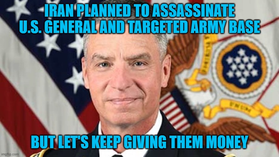 IRAN PLANNED TO ASSASSINATE U.S. GENERAL AND TARGETED ARMY BASE; BUT LET'S KEEP GIVING THEM MONEY | image tagged in iran,terrorists,us military | made w/ Imgflip meme maker