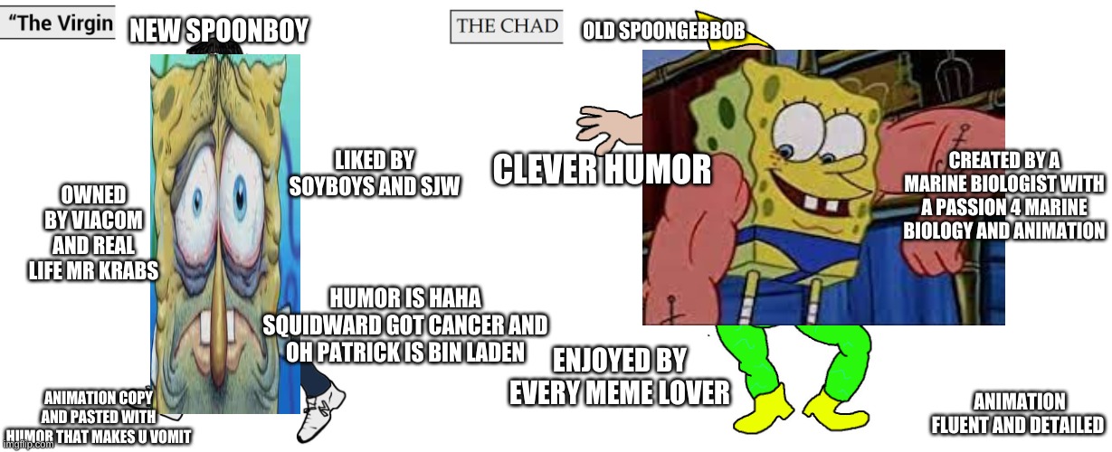 Virgin and Chad | NEW SPOONBOY; OLD SPOONGEBBOB; CLEVER HUMOR; CREATED BY A MARINE BIOLOGIST WITH A PASSION 4 MARINE BIOLOGY AND ANIMATION; LIKED BY SOYBOYS AND SJW; OWNED BY VIACOM AND REAL LIFE MR KRABS; HUMOR IS HAHA SQUIDWARD GOT CANCER AND OH PATRICK IS BIN LADEN; ENJOYED BY EVERY MEME LOVER; ANIMATION FLUENT AND DETAILED; ANIMATION COPY AND PASTED WITH HUMOR THAT MAKES U VOMIT | image tagged in virgin and chad | made w/ Imgflip meme maker