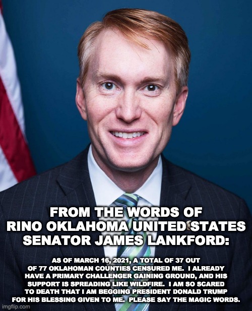 From the Words of RINO Oklahoman United States Senator James Lankford | FROM THE WORDS OF RINO OKLAHOMA UNITED STATES SENATOR JAMES LANKFORD:; AS OF MARCH 16, 2021, A TOTAL OF 37 OUT OF 77 OKLAHOMAN COUNTIES CENSURED ME.  I ALREADY HAVE A PRIMARY CHALLENGER GAINING GROUND, AND HIS SUPPORT IS SPREADING LIKE WILDFIRE.  I AM SO SCARED TO DEATH THAT I AM BEGGING PRESIDENT DONALD TRUMP FOR HIS BLESSING GIVEN TO ME.  PLEASE SAY THE MAGIC WORDS. | image tagged in james lankford,rino,republicans,oklahoma,united states senate,memes | made w/ Imgflip meme maker