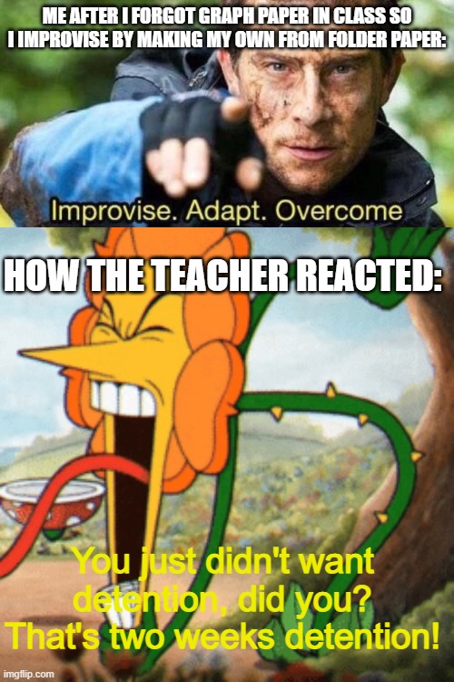 Based on a true story :( | ME AFTER I FORGOT GRAPH PAPER IN CLASS SO I IMPROVISE BY MAKING MY OWN FROM FOLDER PAPER:; HOW THE TEACHER REACTED:; You just didn't want detention, did you? That's two weeks detention! | image tagged in improvise adapt overcome,depression,im depressed,please help me | made w/ Imgflip meme maker