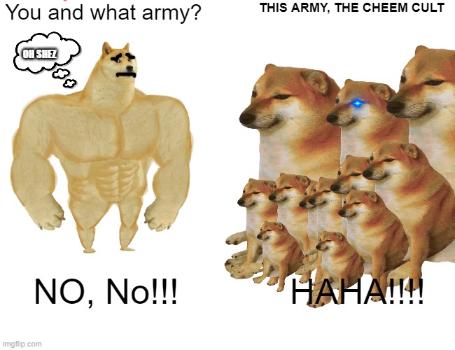 Cheem CULT | You and what army? THIS ARMY, THE CHEEM CULT; OH SHEZ; HAHA!!!! NO, No!!! | image tagged in cheems,and more cheems | made w/ Imgflip meme maker