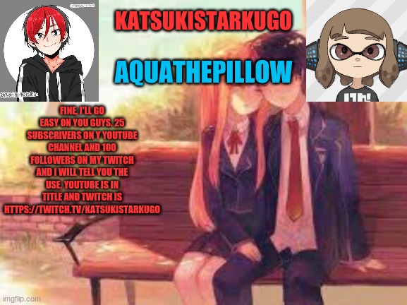 https://www.youtube.com/channel/UCTp-jHKgqu3gjlM8JZEwvaw | FINE, I'LL GO EASY ON YOU GUYS. 25 SUBSCRIVERS ON Y YOUTUBE CHANNEL AND 100 FOLLOWERS ON MY TWITCH AND I WILL TELL YOU THE USE. YOUTUBE IS IN TITLE AND TWITCH IS HTTPS://TWITCH.TV/KATSUKISTARKUGO | image tagged in katsukistarkugoxaquathepillow | made w/ Imgflip meme maker