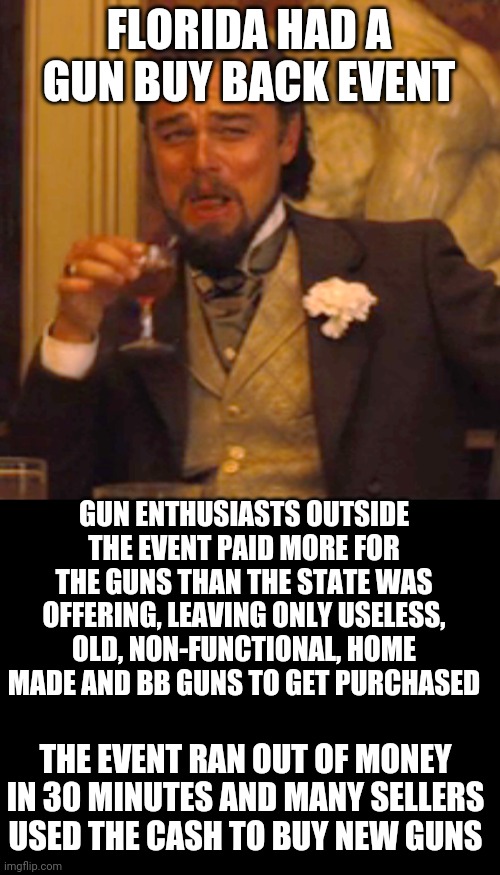 It's technically possible that there's now more guns out then than before. Lol | FLORIDA HAD A GUN BUY BACK EVENT; GUN ENTHUSIASTS OUTSIDE THE EVENT PAID MORE FOR THE GUNS THAN THE STATE WAS OFFERING, LEAVING ONLY USELESS, OLD, NON-FUNCTIONAL, HOME MADE AND BB GUNS TO GET PURCHASED; THE EVENT RAN OUT OF MONEY IN 30 MINUTES AND MANY SELLERS USED THE CASH TO BUY NEW GUNS | image tagged in memes,laughing leo | made w/ Imgflip meme maker