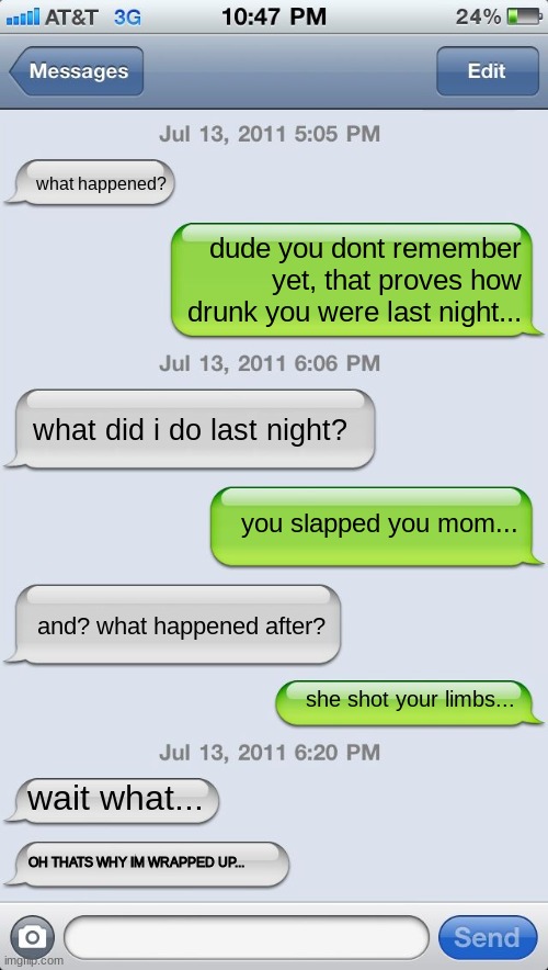 Texting messages blank | what happened? dude you dont remember yet, that proves how drunk you were last night... what did i do last night? you slapped you mom... and? what happened after? she shot your limbs... wait what... OH THATS WHY IM WRAPPED UP... | image tagged in texting messages blank,drunk,human | made w/ Imgflip meme maker