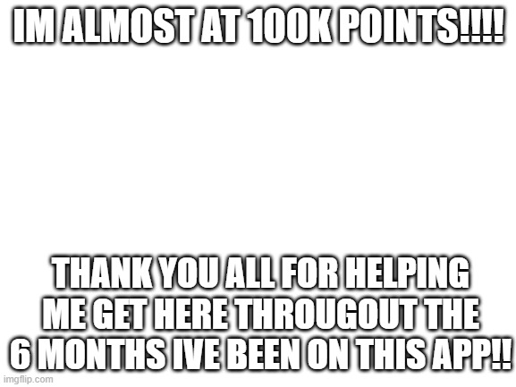 almost there!!! | IM ALMOST AT 100K POINTS!!!! THANK YOU ALL FOR HELPING ME GET HERE THROUGOUT THE 6 MONTHS IVE BEEN ON THIS APP!! | image tagged in blank white template,100k,100k points,thank you,thanks guys | made w/ Imgflip meme maker