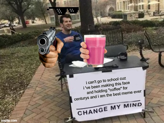 right................................................................................................... | i can't go to school cuz i 've been making this face and holding "coffee" for centurys and i am the best meme ever | image tagged in memes,change my mind | made w/ Imgflip meme maker