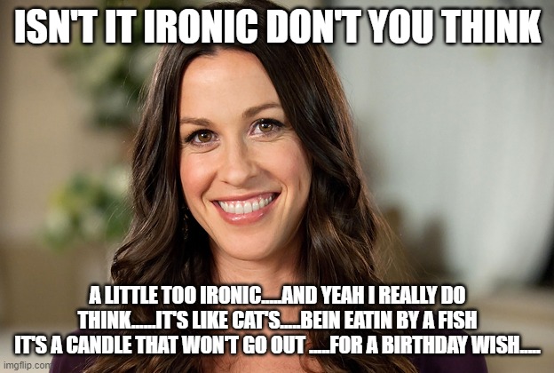 Alanis Morissette | ISN'T IT IRONIC DON'T YOU THINK A LITTLE TOO IRONIC.....AND YEAH I REALLY DO THINK......IT'S LIKE CAT'S.....BEIN EATIN BY A FISH IT'S A CAND | image tagged in alanis morissette | made w/ Imgflip meme maker