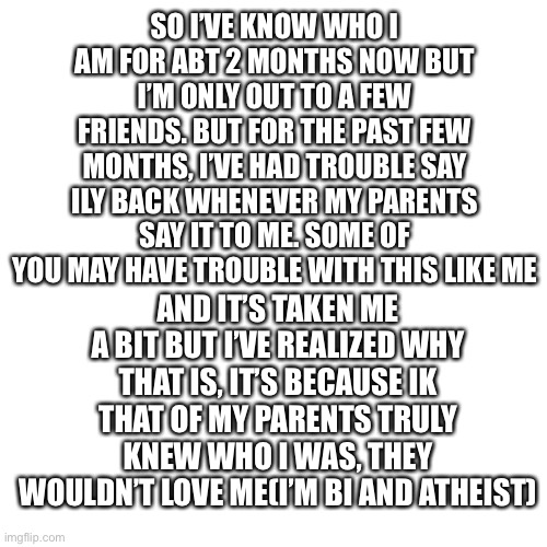 idk if any of y’all have the same problem | SO I’VE KNOW WHO I AM FOR ABT 2 MONTHS NOW BUT I’M ONLY OUT TO A FEW FRIENDS. BUT FOR THE PAST FEW MONTHS, I’VE HAD TROUBLE SAY ILY BACK WHENEVER MY PARENTS SAY IT TO ME. SOME OF YOU MAY HAVE TROUBLE WITH THIS LIKE ME; AND IT’S TAKEN ME A BIT BUT I’VE REALIZED WHY THAT IS, IT’S BECAUSE IK THAT OF MY PARENTS TRULY KNEW WHO I WAS, THEY WOULDN’T LOVE ME(I’M BI AND ATHEIST) | image tagged in memes,blank transparent square | made w/ Imgflip meme maker