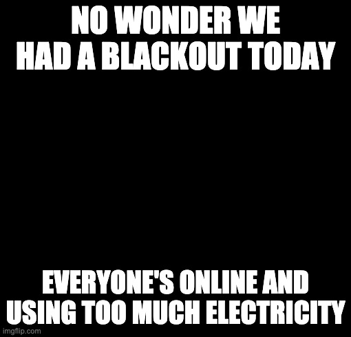 blackout | NO WONDER WE HAD A BLACKOUT TODAY EVERYONE'S ONLINE AND USING TOO MUCH ELECTRICITY | image tagged in blackout | made w/ Imgflip meme maker