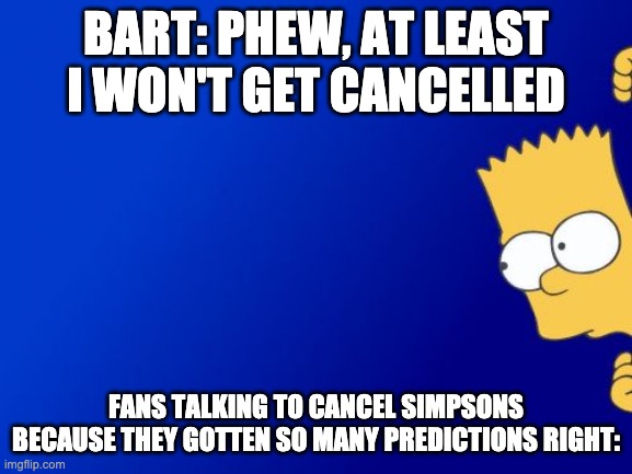 Bart Simpson Peeking Meme | BART: PHEW, AT LEAST I WON'T GET CANCELLED FANS TALKING TO CANCEL SIMPSONS BECAUSE THEY GOTTEN SO MANY PREDICTIONS RIGHT: | image tagged in memes,bart simpson peeking | made w/ Imgflip meme maker