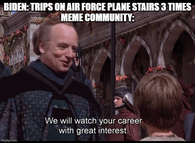 We watch your career with great interest | BIDEN: TRIPS ON AIR FORCE PLANE STAIRS 3 TIMES
MEME COMMUNITY: | image tagged in we watch your career with great interest | made w/ Imgflip meme maker