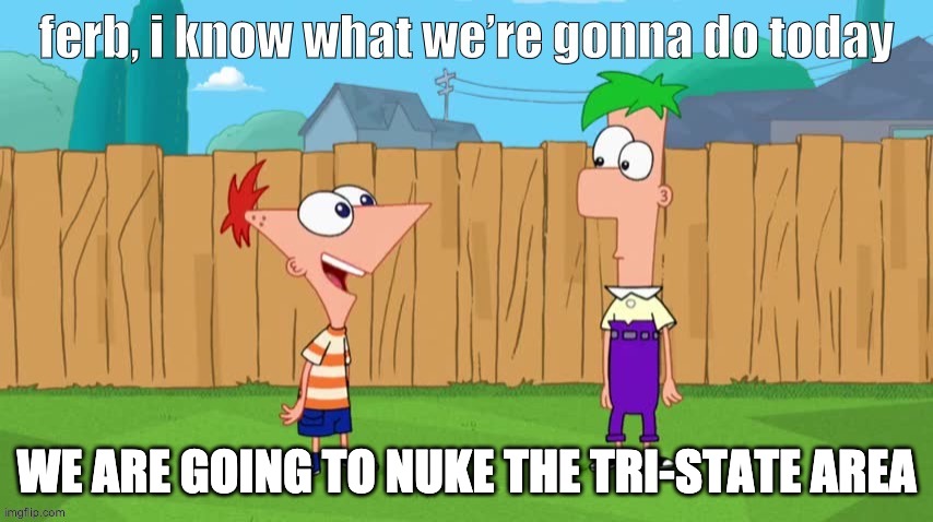 Ferb, i know what we’re gonna do today | WE ARE GOING TO NUKE THE TRI-STATE AREA | image tagged in ferb i know what we re gonna do today | made w/ Imgflip meme maker