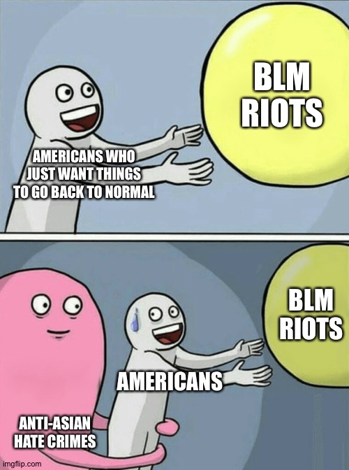 Make America Great Again... I beg | BLM RIOTS; AMERICANS WHO JUST WANT THINGS TO GO BACK TO NORMAL; BLM RIOTS; AMERICANS; ANTI-ASIAN HATE CRIMES | image tagged in memes,running away balloon | made w/ Imgflip meme maker