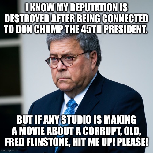 I KNOW MY REPUTATION IS DESTROYED AFTER BEING CONNECTED TO DON CHUMP THE 45TH PRESIDENT. BUT IF ANY STUDIO IS MAKING A MOVIE ABOUT A CORRUPT, OLD, FRED FLINSTONE, HIT ME UP! PLEASE! | image tagged in bill barr | made w/ Imgflip meme maker