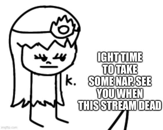 K. | IGHT TIME TO TAKE SOME NAP. SEE YOU WHEN THIS STREAM DEAD | image tagged in k | made w/ Imgflip meme maker