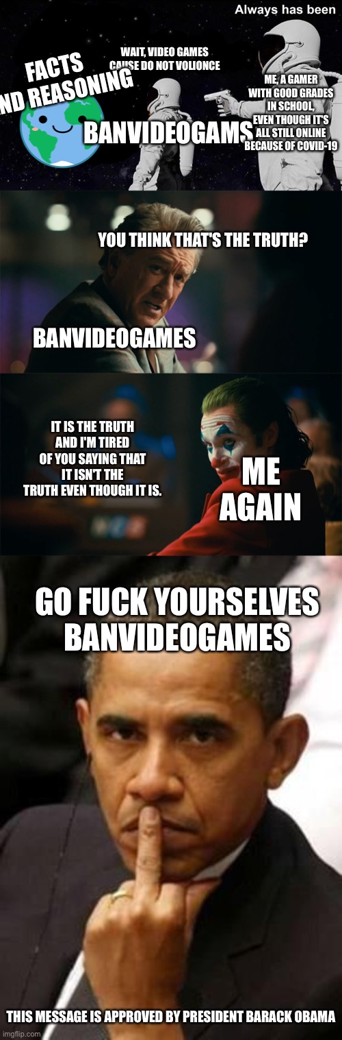 Even Obama and Jokers is on our side | FACTS AND REASONING; WAIT, VIDEO GAMES CAUSE DO NOT VOLIONCE; ME, A GAMER WITH GOOD GRADES IN SCHOOL, EVEN THOUGH IT'S ALL STILL ONLINE BECAUSE OF COVID-19; BANVIDEOGAMS; YOU THINK THAT'S THE TRUTH? BANVIDEOGAMES; IT IS THE TRUTH AND I'M TIRED OF YOU SAYING THAT IT ISN'T THE TRUTH EVEN THOUGH IT IS. ME AGAIN; GO FUCK YOURSELVES BANVIDEOGAMES; THIS MESSAGE IS APPROVED BY PRESIDENT BARACK OBAMA | image tagged in always has been,i'm tired of pretending it's not,obama middle finger | made w/ Imgflip meme maker