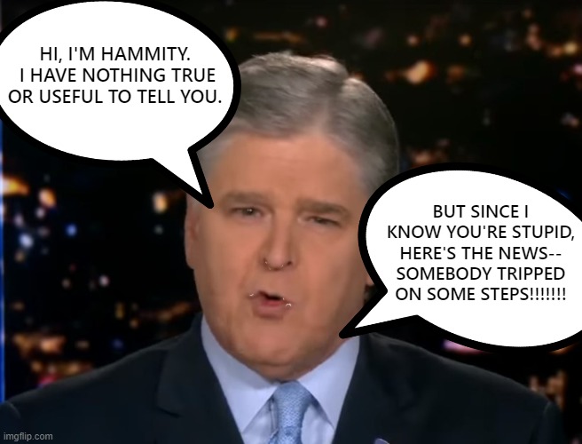 Hananity is useless | HI, I'M HAMMITY.  I HAVE NOTHING TRUE OR USEFUL TO TELL YOU. BUT SINCE I KNOW YOU'RE STUPID, HERE'S THE NEWS--
SOMEBODY TRIPPED ON SOME STEPS!!!!!!! | image tagged in fake news,hannity,fox news,scumbag,useless,idiot | made w/ Imgflip meme maker