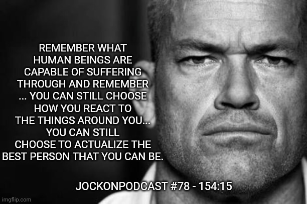 Jocko's Advice | REMEMBER WHAT HUMAN BEINGS ARE CAPABLE OF SUFFERING THROUGH AND REMEMBER ... YOU CAN STILL CHOOSE HOW YOU REACT TO THE THINGS AROUND YOU... YOU CAN STILL CHOOSE TO ACTUALIZE THE BEST PERSON THAT YOU CAN BE. JOCKONPODCAST #78 - 154:15 | image tagged in jocko willink,jockopodcast,getafterit | made w/ Imgflip meme maker
