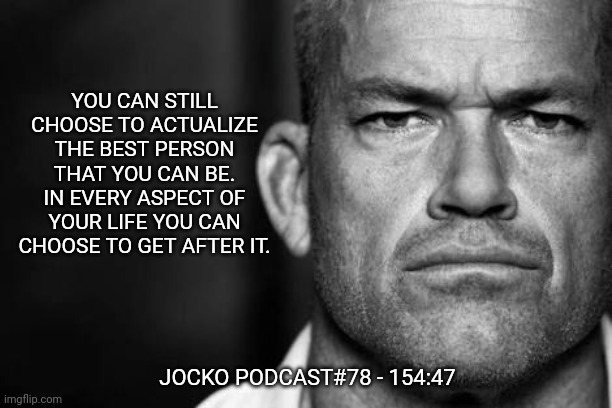 Jocko's Advice | YOU CAN STILL CHOOSE TO ACTUALIZE THE BEST PERSON THAT YOU CAN BE. IN EVERY ASPECT OF YOUR LIFE YOU CAN CHOOSE TO GET AFTER IT. JOCKO PODCAST#78 - 154:47 | image tagged in jocko willink,jockopodcast,getafterit | made w/ Imgflip meme maker