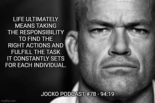 Jocko's Advice | LIFE ULTIMATELY MEANS TAKING THE RESPONSIBILITY TO FIND THE RIGHT ACTIONS AND FULFILL THE TASK IT CONSTANTLY SETS FOR EACH INDIVIDUAL. JOCKO PODCAST #78 - 94:19 | image tagged in jocko willink,jockopodcast,getafterit | made w/ Imgflip meme maker