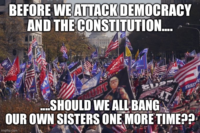 MAGA rally D.C. | BEFORE WE ATTACK DEMOCRACY AND THE CONSTITUTION.... ....SHOULD WE ALL BANG OUR OWN SISTERS ONE MORE TIME?? | image tagged in maga rally d c | made w/ Imgflip meme maker