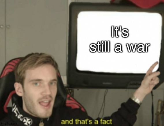 and that's a fact | It's still a war | image tagged in and that's a fact | made w/ Imgflip meme maker