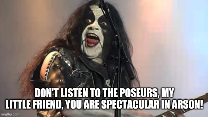 Black Metal | DON'T LISTEN TO THE POSEURS, MY LITTLE FRIEND, YOU ARE SPECTACULAR IN ARSON! | image tagged in black metal | made w/ Imgflip meme maker