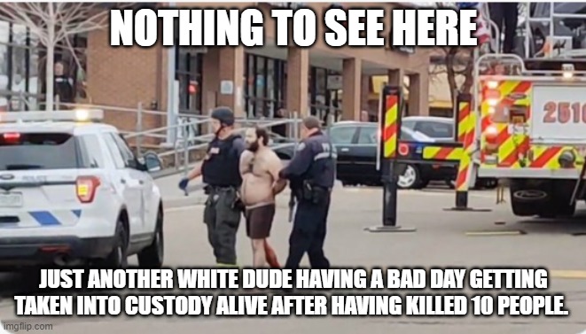 Boulder Shooter | NOTHING TO SEE HERE; JUST ANOTHER WHITE DUDE HAVING A BAD DAY GETTING TAKEN INTO CUSTODY ALIVE AFTER HAVING KILLED 10 PEOPLE. | image tagged in boulder shooter | made w/ Imgflip meme maker