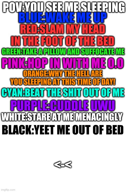 no words needed >~< | BLUE:WAKE ME UP; POV:YOU SEE ME SLEEPING; RED:SLAM MY HEAD IN THE FOOT OF THE BED; GREEN:TAKE A PILLOW AND SUFFOCATE ME; PINK:HOP IN WITH ME O.O; ORANGE:WHY THE HELL ARE YOU SLEEPING AT THIS TIME OF DAY! CYAN:BEAT THE SHIT OUT OF ME; PURPLE:CUDDLE UWU; WHITE:STARE AT ME MENACINGLY; BLACK:YEET ME OUT OF BED; <-< | image tagged in blank white template | made w/ Imgflip meme maker