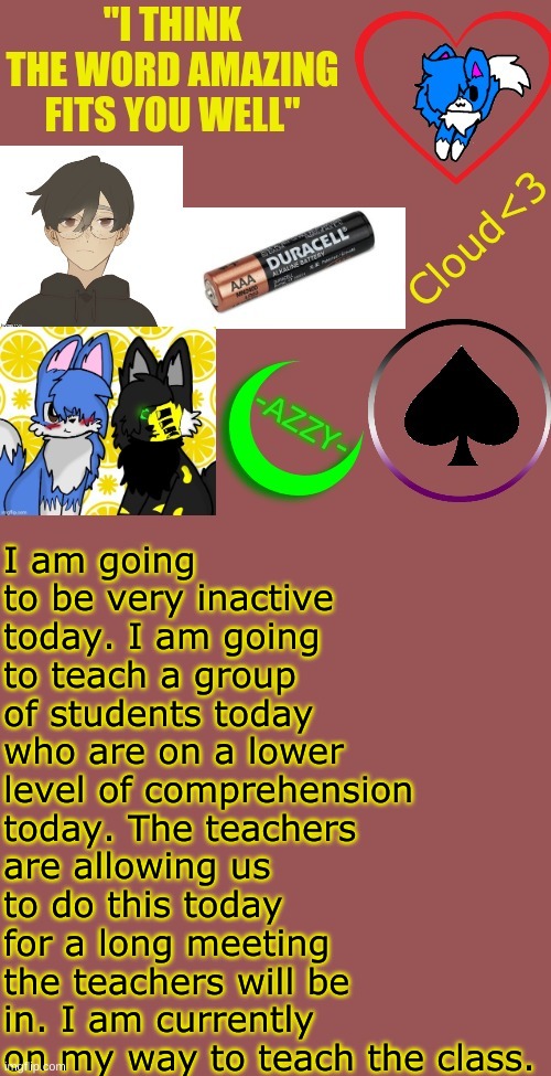 Have a nice day. | I am going to be very inactive today. I am going to teach a group of students today who are on a lower level of comprehension today. The teachers are allowing us to do this today for a long meeting the teachers will be in. I am currently on my way to teach the class. | made w/ Imgflip meme maker