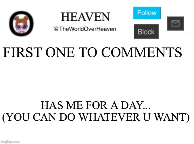 This is NOT NSFW | FIRST ONE TO COMMENTS; HAS ME FOR A DAY... (YOU CAN DO WHATEVER U WANT) | image tagged in heaven template | made w/ Imgflip meme maker