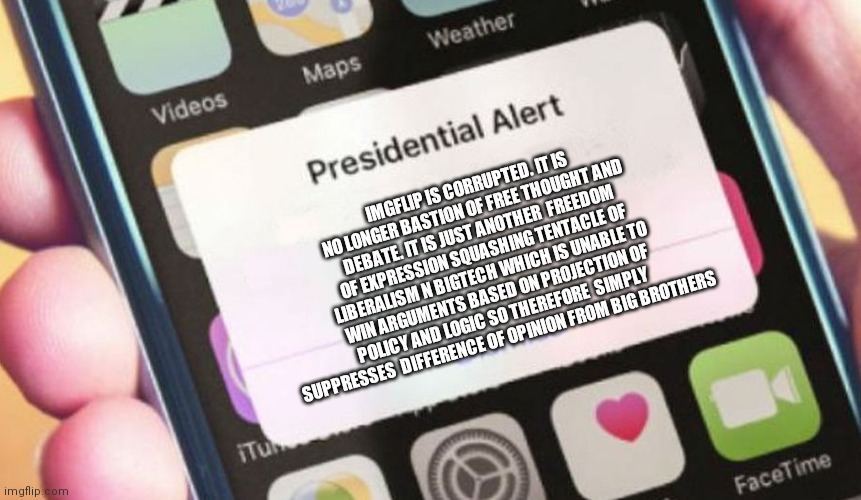 Presidential Alert | IMGFLIP IS CORRUPTED. IT IS NO LONGER BASTION OF FREE THOUGHT AND DEBATE. IT IS JUST ANOTHER  FREEDOM OF EXPRESSION SQUASHING TENTACLE OF  LIBERALISM N BIGTECH WHICH IS UNABLE TO WIN ARGUMENTS BASED ON PROJECTION OF POLICY AND LOGIC SO THEREFORE  SIMPLY SUPPRESSES  DIFFERENCE OF OPINION FROM BIG BROTHERS | image tagged in memes,presidential alert | made w/ Imgflip meme maker