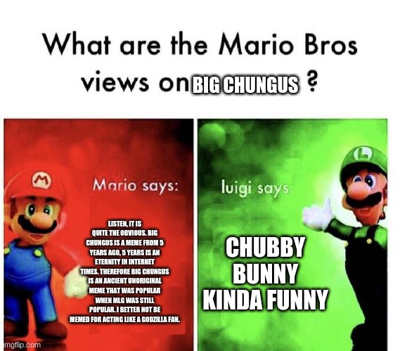 Mario Bro's views on Big Chungus PT.2 | BIG CHUNGUS; LISTEN, IT IS QUITE THE OBVIOUS. BIG CHUNGUS IS A MEME FROM 5 YEARS AGO, 5 YEARS IS AN ETERNITY IN INTERNET TIMES. THEREFORE BIG CHUNGUS IS AN ANCIENT UNORIGINAL MEME THAT WAS POPULAR WHEN MLG WAS STILL POPULAR. I BETTER NOT BE MEMED FOR ACTING LIKE A GODZILLA FAN. CHUBBY BUNNY KINDA FUNNY | image tagged in mario bros views,original meme,big chungus | made w/ Imgflip meme maker