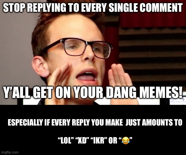 PlEase stop.  It’s just annoying at that point. | STOP REPLYING TO EVERY SINGLE COMMENT; Y’ALL GET ON YOUR DANG MEMES! ESPECIALLY IF EVERY REPLY YOU MAKE  JUST AMOUNTS TO
 
“LOL” “XD” “IKR” OR “😂” | image tagged in idubbbz,blank black,comments,imgflip | made w/ Imgflip meme maker