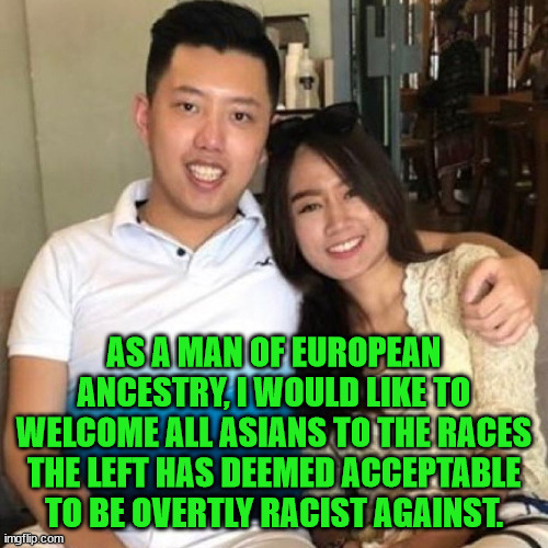 The left is still covertly racist to blacks but when that changes back to overtly we will welcome them also. | AS A MAN OF EUROPEAN ANCESTRY, I WOULD LIKE TO WELCOME ALL ASIANS TO THE RACES THE LEFT HAS DEEMED ACCEPTABLE TO BE OVERTLY RACIST AGAINST. | image tagged in racism,europeans,asians,liberal hypocrisy | made w/ Imgflip meme maker
