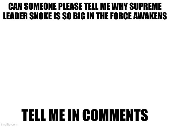 I’m seriously curious | CAN SOMEONE PLEASE TELL ME WHY SUPREME LEADER SNOKE IS SO BIG IN THE FORCE AWAKENS; TELL ME IN COMMENTS | image tagged in blank white template | made w/ Imgflip meme maker