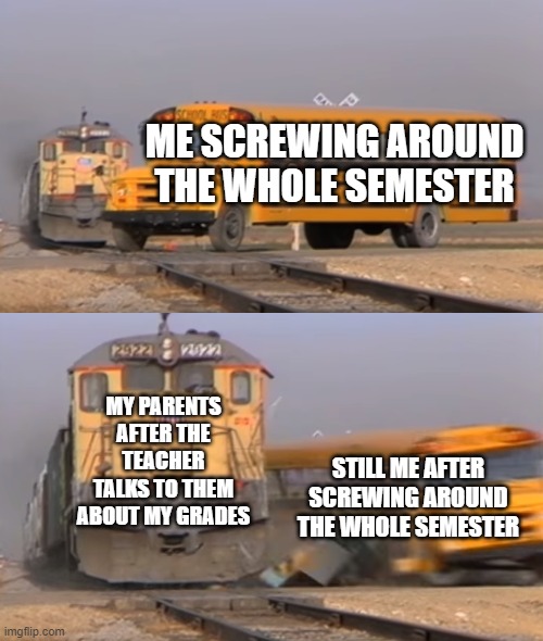 School | ME SCREWING AROUND THE WHOLE SEMESTER; MY PARENTS AFTER THE TEACHER TALKS TO THEM ABOUT MY GRADES; STILL ME AFTER SCREWING AROUND THE WHOLE SEMESTER | image tagged in a train hitting a school bus | made w/ Imgflip meme maker