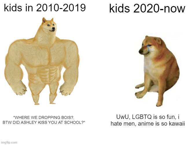 ay yo wtf | kids in 2010-2019; kids 2020-now; "WHERE WE DROPPING BOIS?, BTW DID ASHLEY KISS YOU AT SCHOOL?"; UwU, LGBTQ is so fun, i hate men, anime is so kawaii | image tagged in memes,buff doge vs cheems | made w/ Imgflip meme maker