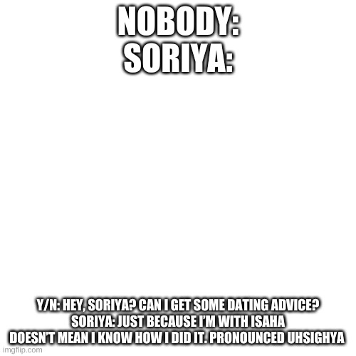 all the oc are just weird | NOBODY:
SORIYA:; Y/N: HEY, SORIYA? CAN I GET SOME DATING ADVICE?
SORIYA: JUST BECAUSE I’M WITH ISAHA DOESN’T MEAN I KNOW HOW I DID IT. PRONOUNCED UHSIGHYA | image tagged in memes,blank transparent square | made w/ Imgflip meme maker