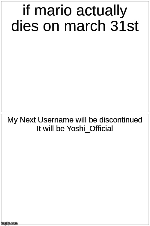 My Backup Username In Case Mario Dies On March 31st | if mario actually dies on march 31st; My Next Username will be discontinued
It will be Yoshi_Official | image tagged in memes,blank comic panel 1x2,mario death,march 31st | made w/ Imgflip meme maker
